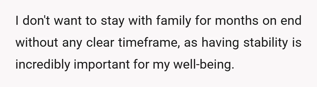 I don't want to stay with family for months on end without any clear timeframe, as having stability is incredibly important for my well-being.