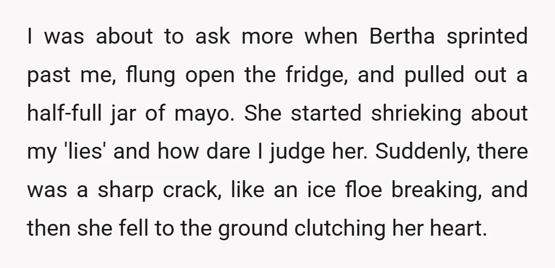 I was about to ask more when Bertha sprinted past me, flung open the fridge, and pulled out a half-full jar of mayo. She started shrieking about my 'lies' and...
