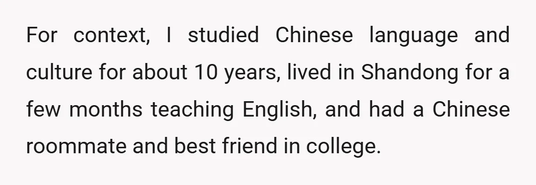 For context, I studied Chinese language and culture for about 10 years, lived in Shandong for a few months teaching English, and had a Chinese roommate and best friend in...
