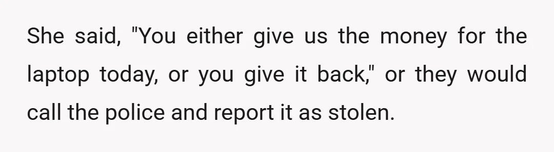 She said, "You either give us the money for the laptop today, or you give it back," or they would call the police and report it as stolen.