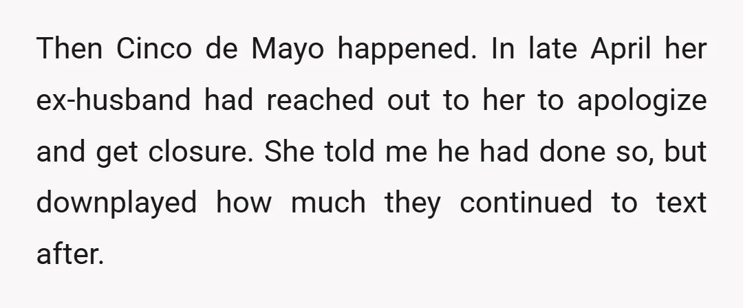 Then Cinco de Mayo happened. In late April her ex-husband had reached out to her to apologize and get closure. She told me he had done so, but downplayed how...