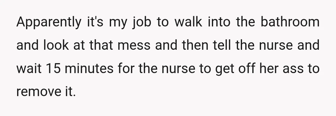 Apparently it's my job to walk into the bathroom and look at that mess and then tell the nurse and wait 15 minutes for the nurse to get off her...