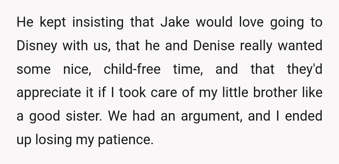 He kept insisting that Jake would love going to Disney with us, that he and Denise really wanted some nice, child-free time, and that they'd appreciate it if I took...