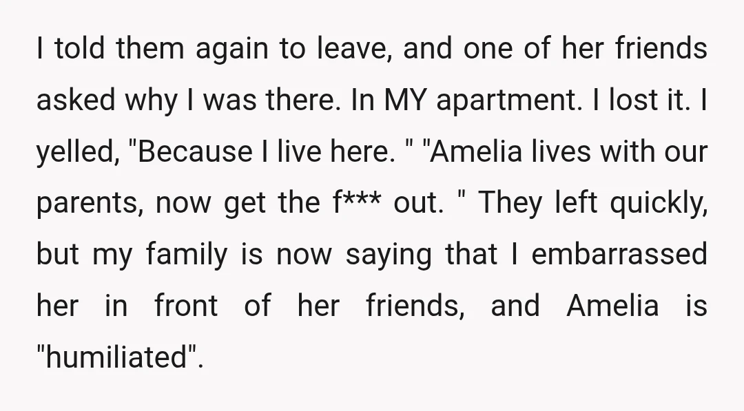 I told them again to leave, and one of her friends asked why I was there. In MY apartment. I lost it. I yelled, "Because I live here. " "Amelia...