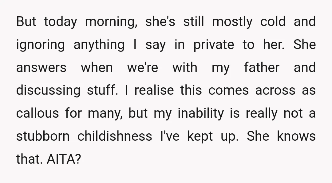But today morning, she's still mostly cold and ignoring anything I say in private to her. She answers when we're with my father and discussing stuff. I realise this comes...