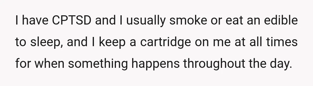 I have CPTSD and I usually smoke or eat an edible to sleep, and I keep a cartridge on me at all times for when something happens throughout the day.