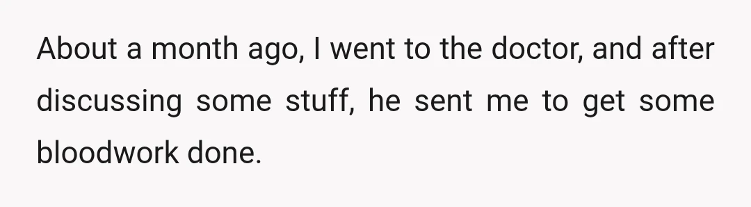 About a month ago, I went to the doctor, and after discussing some stuff, he sent me to get some bloodwork done.