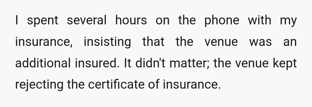 I spent several hours on the phone with my insurance, insisting that the venue was an additional insured. It didn't matter; the venue kept rejecting the certificate of insurance.