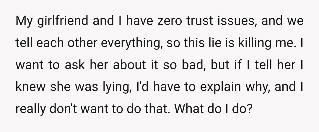 My girlfriend and I have zero trust issues, and we tell each other everything, so this lie is killing me. I want to ask her about it so bad, but...