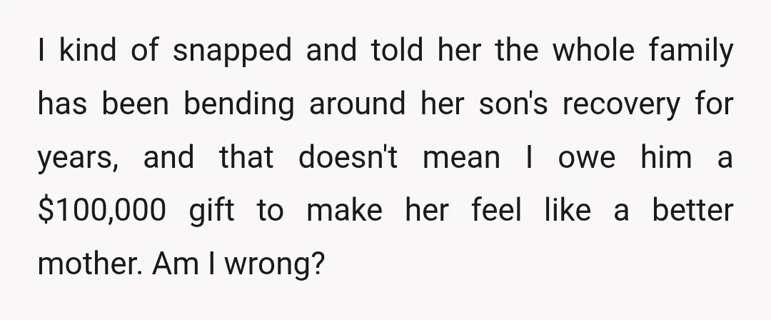 I kind of snapped and told her the whole family has been bending around her son's recovery for years, and that doesn't mean I owe him a $100,000 gift to...