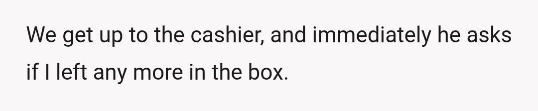 We get up to the cashier, and immediately he asks if I left any more in the box.