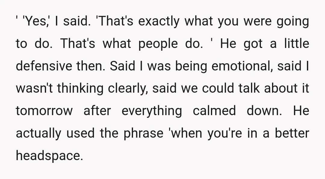 ' 'Yes,' I said. 'That's exactly what you were going to do. That's what people do. ' He got a little defensive then. Said I was being emotional, said I...