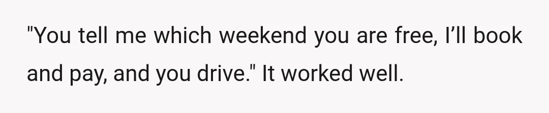 "You tell me which weekend you are free, I’ll book and pay, and you drive." It worked well.
