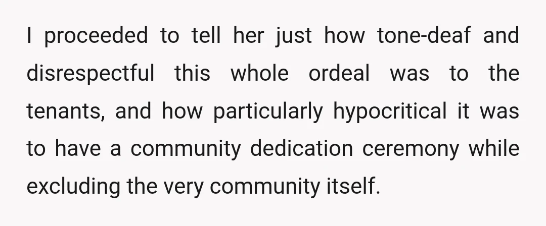 I proceeded to tell her just how tone-deaf and disrespectful this whole ordeal was to the tenants, and how particularly hypocritical it was to have a community dedication ceremony while...