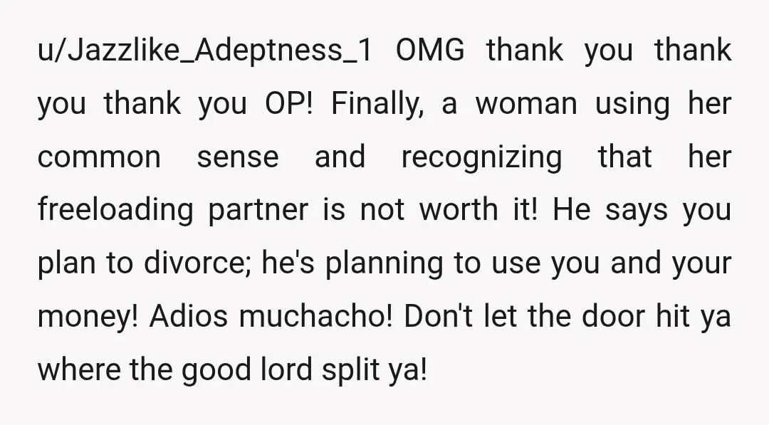 u/Jazzlike_Adeptness_1 OMG thank you thank you thank you OP! Finally, a woman using her common sense and recognizing that her freeloading partner is not worth it! He says you plan...