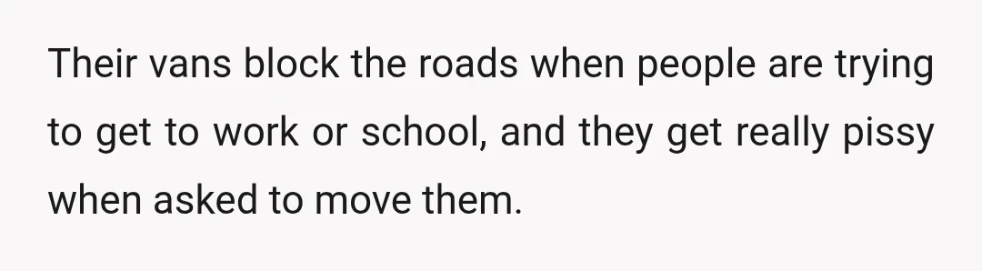 Their vans block the roads when people are trying to get to work or school, and they get really pissy when asked to move them.