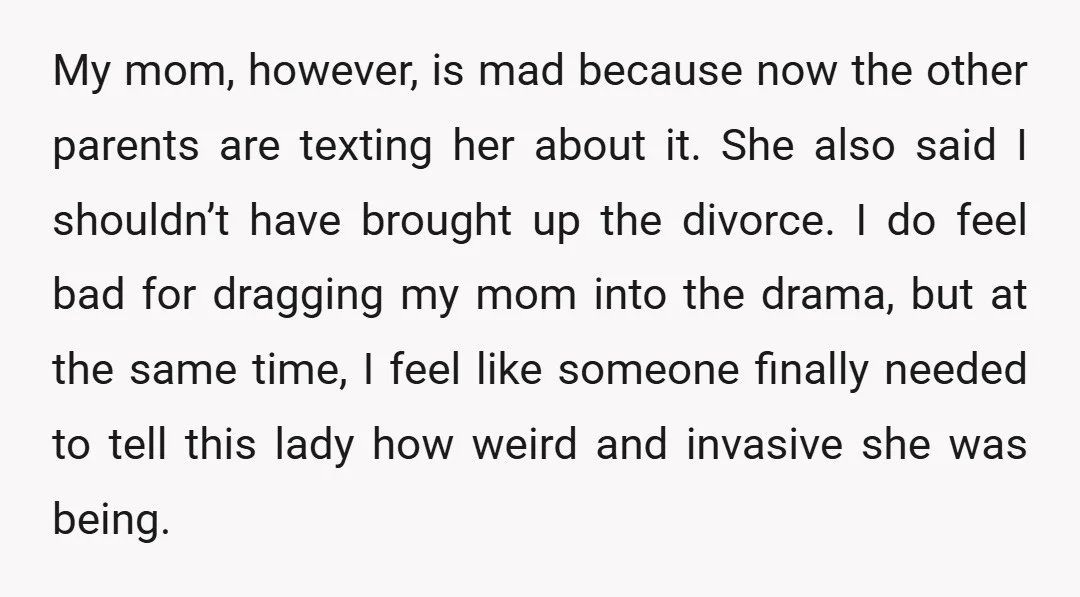 My mom, however, is mad because now the other parents are texting her about it. She also said I shouldn’t have brought up the divorce. I do feel bad for...