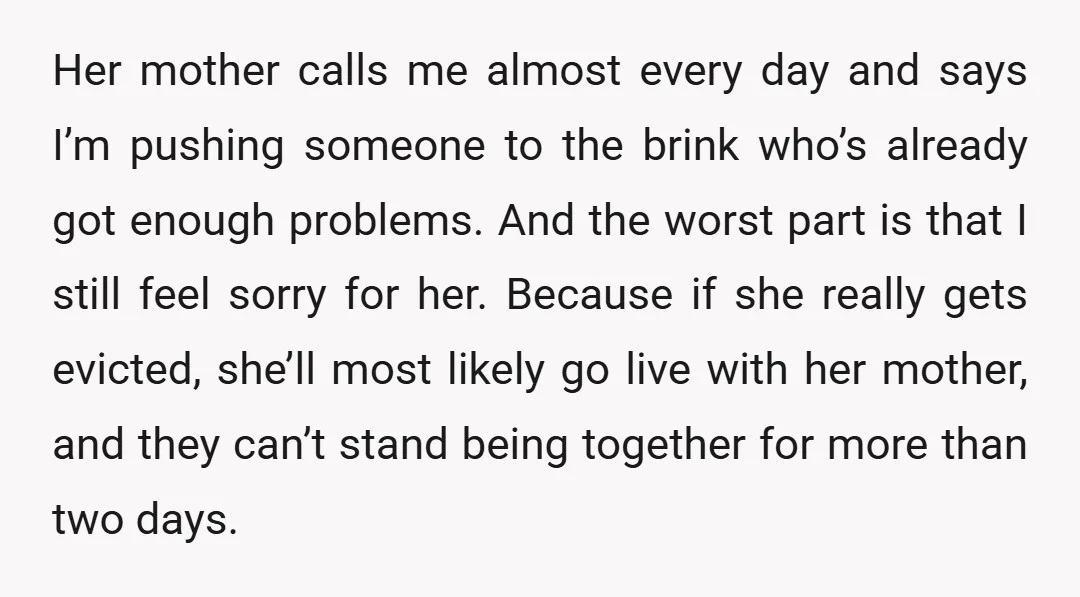 Her mother calls me almost every day and says I’m pushing someone to the brink who’s already got enough problems. And the worst part is that I still feel sorry...
