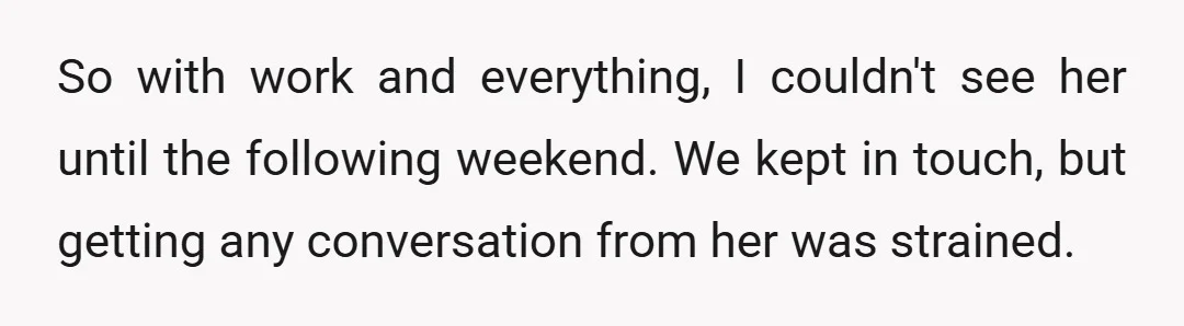 So with work and everything, I couldn't see her until the following weekend. We kept in touch, but getting any conversation from her was strained.