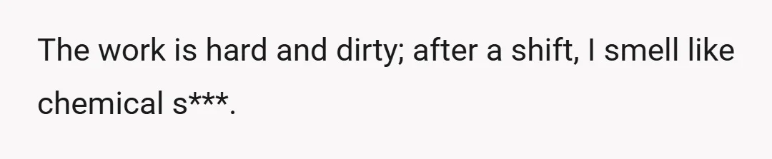 The work is hard and dirty; after a shift, I smell like chemical s***.