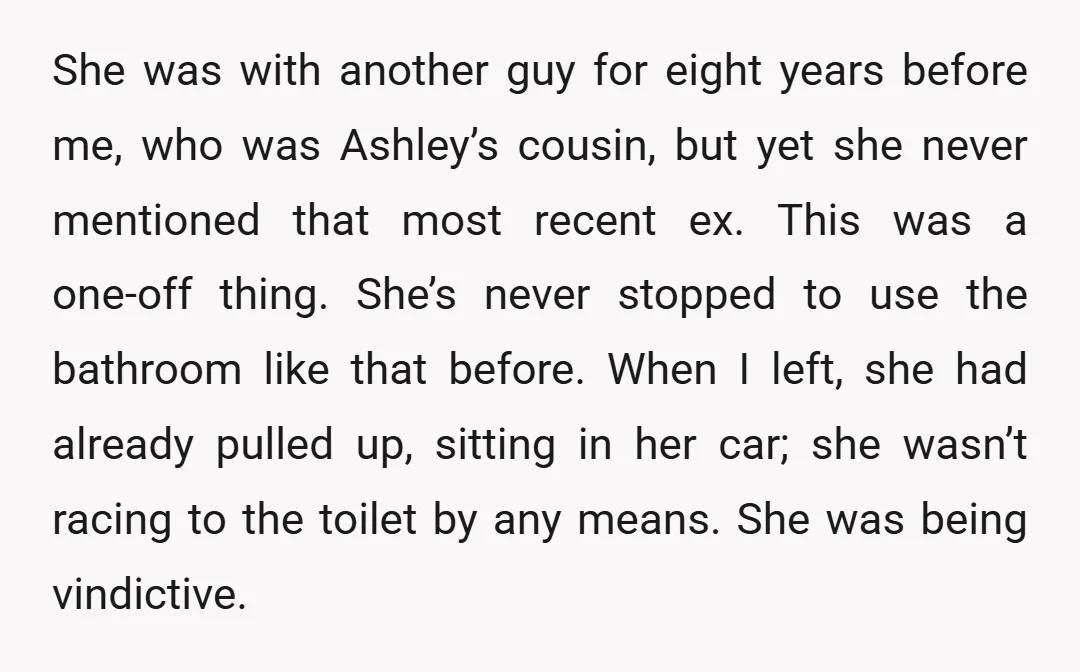 She was with another guy for eight years before me, who was Ashley’s cousin, but yet she never mentioned that most recent ex. This was a one-off thing. She’s never...