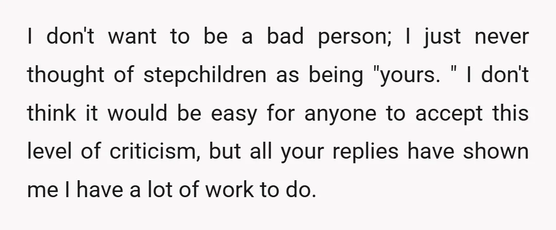 I don't want to be a bad person; I just never thought of stepchildren as being "yours. " I don't think it would be easy for anyone to accept this...
