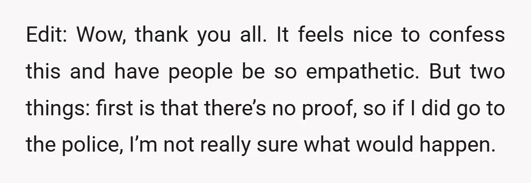 Edit: Wow, thank you all. It feels nice to confess this and have people be so empathetic. But two things: first is that there’s no proof, so if I did...
