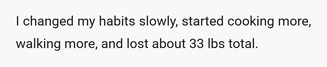 I changed my habits slowly, started cooking more, walking more, and lost about 33 lbs total.