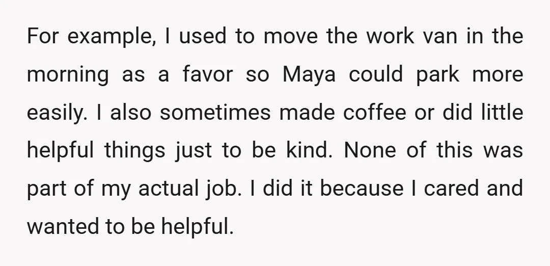 For example, I used to move the work van in the morning as a favor so Maya could park more easily. I also sometimes made coffee or did little helpful...