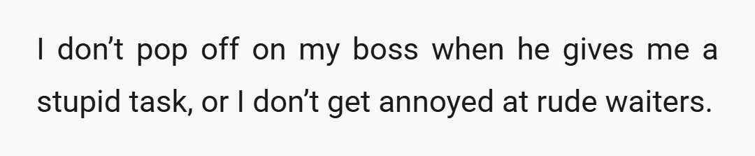I don’t pop off on my boss when he gives me a stupid task, or I don’t get annoyed at rude waiters.