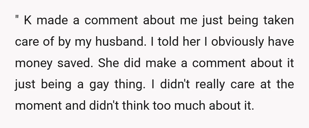 " K made a comment about me just being taken care of by my husband. I told her I obviously have money saved. She did make a comment about it...