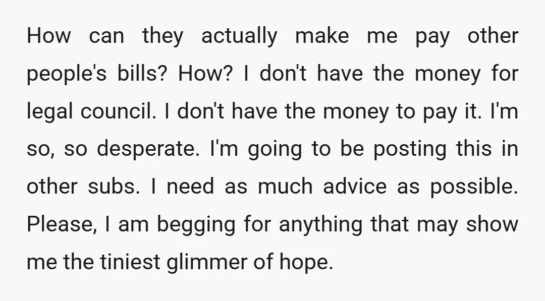 How can they actually make me pay other people's bills? How? I don't have the money for legal council. I don't have the money to pay it. I'm so, so...
