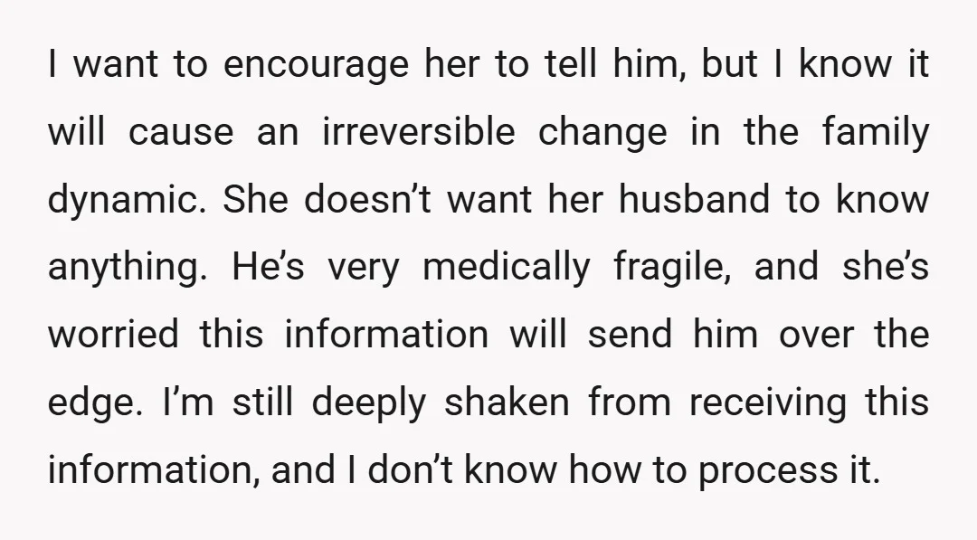 I want to encourage her to tell him, but I know it will cause an irreversible change in the family dynamic. She doesn’t want her husband to know anything. He’s...