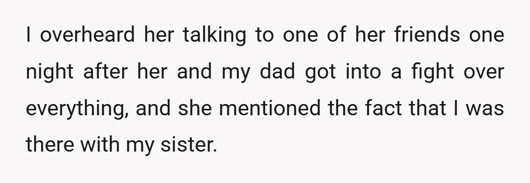 I overheard her talking to one of her friends one night after her and my dad got into a fight over everything, and she mentioned the fact that I was...