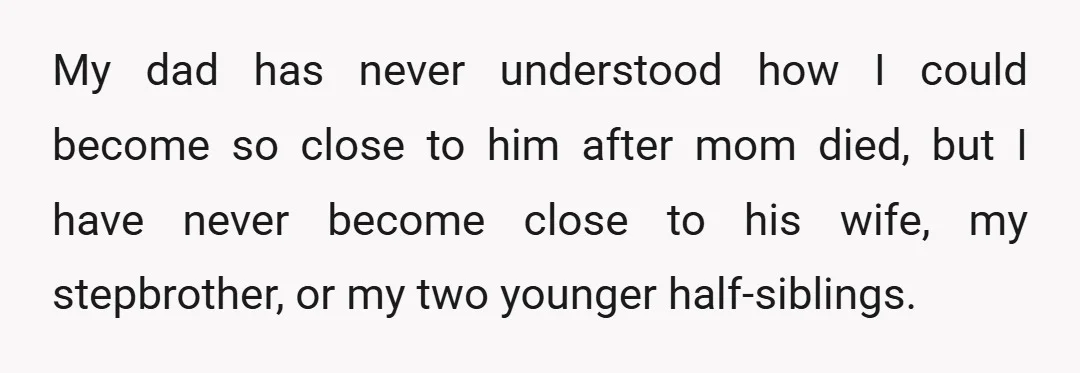 My dad has never understood how I could become so close to him after mom died, but I have never become close to his wife, my stepbrother, or my two...