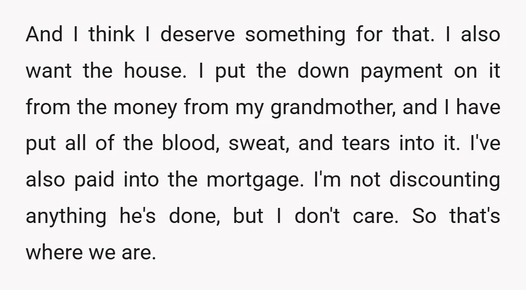 And I think I deserve something for that. I also want the house. I put the down payment on it from the money from my grandmother, and I have put...