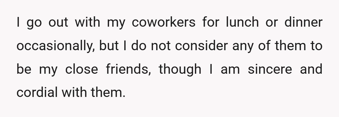 I go out with my coworkers for lunch or dinner occasionally, but I do not consider any of them to be my close friends, though I am sincere and cordial...