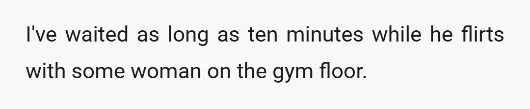 I've waited as long as ten minutes while he flirts with some woman on the gym floor.