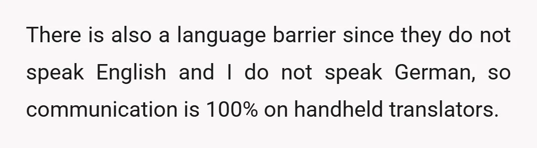 There is also a language barrier since they do not speak English and I do not speak German, so communication is 100% on handheld translators.