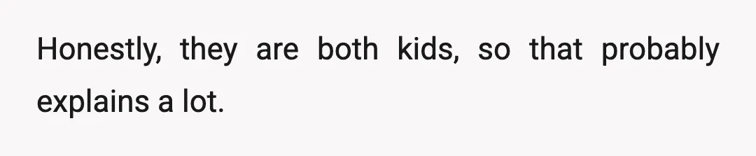 Honestly, they are both kids, so that probably explains a lot.