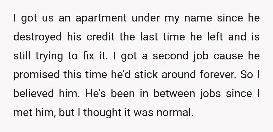 I got us an apartment under my name since he destroyed his credit the last time he left and is still trying to fix it. I got a second job...