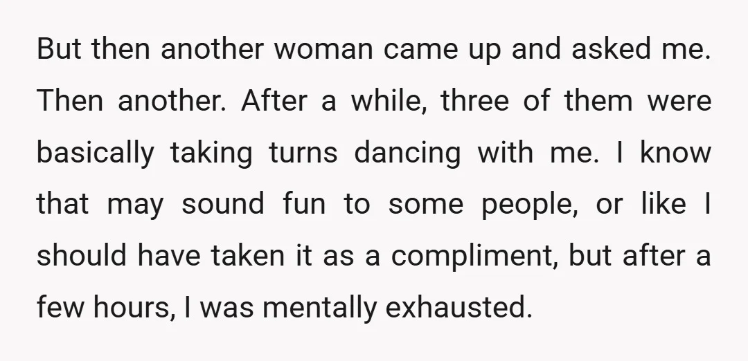 But then another woman came up and asked me. Then another. After a while, three of them were basically taking turns dancing with me. I know that may sound fun...