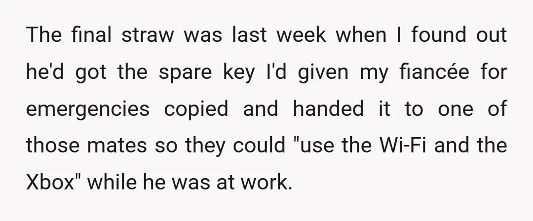 The final straw was last week when I found out he'd got the spare key I'd given my fiancée for emergencies copied and handed it to one of those mates...