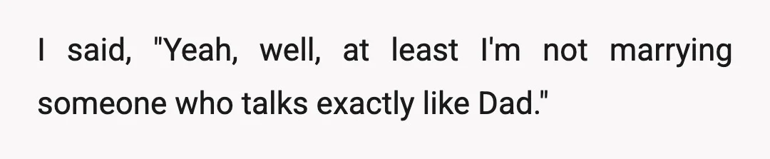 I said, "Yeah, well, at least I'm not marrying someone who talks exactly like Dad."