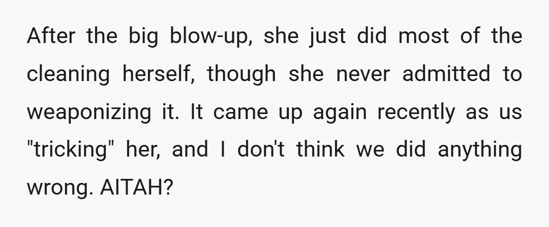 After the big blow-up, she just did most of the cleaning herself, though she never admitted to weaponizing it. It came up again recently as us "tricking" her, and I...