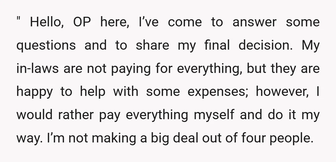 " Hello, OP here, I’ve come to answer some questions and to share my final decision. My in-laws are not paying for everything, but they are happy to help with...