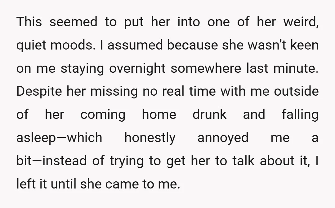 This seemed to put her into one of her weird, quiet moods. I assumed because she wasn’t keen on me staying overnight somewhere last minute. Despite her missing no real...
