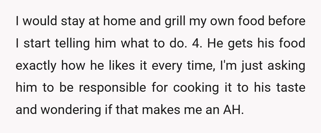 I would stay at home and grill my own food before I start telling him what to do. 4. He gets his food exactly how he likes it every time,...