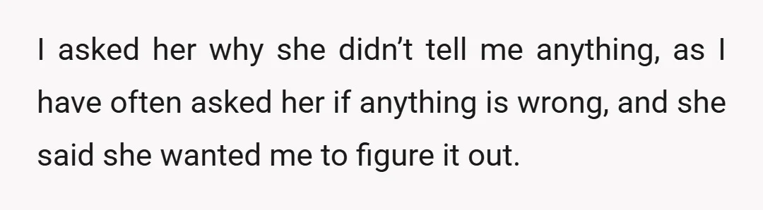 I asked her why she didn’t tell me anything, as I have often asked her if anything is wrong, and she said she wanted me to figure it out.