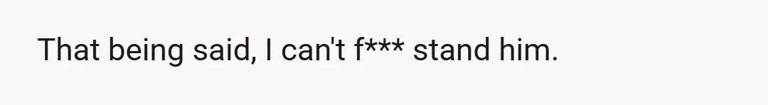 That being said, I can't f*** stand him.